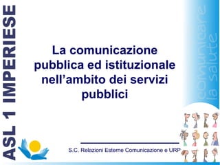 S.C. Relazioni Esterne Comunicazione e URP
La comunicazione
pubblica ed istituzionale
nell’ambito dei servizi
pubblici
 
