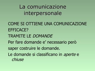 La comunicazione interpersonale COME SI OTTIENE UNA COMUNICAZIONE EFFICACE? TRAMITE LE  DOMANDE Per fare domande e’ necessario però saper costruire le domande. Le domande si classificano in  aperte  e  chiuse 