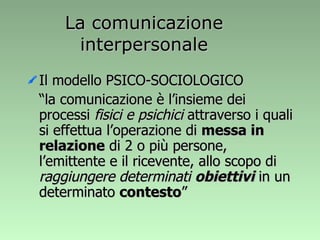La comunicazione interpersonale Il modello PSICO-SOCIOLOGICO “ la comunicazione è l’insieme dei processi  fisici e psichici  attraverso i quali si effettua l’operazione di  messa in relazione  di 2 o più persone, l’emittente e il ricevente, allo scopo di  raggiungere determinati  obiettivi  in un determinato  contesto ” 
