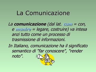 La  comunicazione  (dal lat.  cum  = con, e  munire  = legare, costruire) va intesa anzi tutto come un processo di trasmissione di informazioni.  In Italiano, comunicazione ha il significato semantico di "far conoscere", "render noto". La Comunicazione 