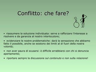 Conflitto: che fare? riassumere la soluzione individuata: serve a rafforzare l’interesse a risolvere e da garanzia al nostro interlocutore; evidenziare le nostre problematiche: darà la sensazione che abbiamo fatto il possibile, anche se esistono dei limiti al di fuori della nostra volontà; non aver paura di scusarsi: è difficile arrabbiarsi con chi si denuncia apertamente; riportare sempre la discussione sul  contenuto  e non sulla  relazione ! 