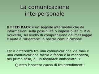 La comunicazione interpersonale Il  FEED BACK  è un segnale intermedio che dà informazioni sulla possibilità o impossibilità di R di riceverlo, sul livello di comprensione del messaggio e aiuta a “orientare” la nostra comunicazione Es: a differenza tra una comunicazione via mail e una comunicazione faccia a faccia è la mancanza, nel primo caso, di un  feedback  immediato   Questo è spesso causa di fraintendimenti! 
