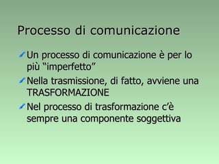 Processo di comunicazione Un processo di comunicazione è per lo più “imperfetto” Nella trasmissione, di fatto, avviene una TRASFORMAZIONE Nel processo di trasformazione c’è sempre una componente soggettiva 