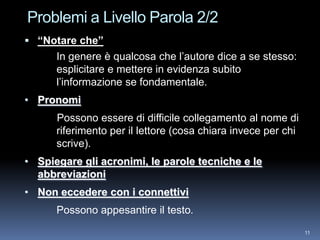 Problemi a Livello Parola 2/2
 “Notare che”
      In genere è qualcosa che l’autore dice a se stesso:
      esplicitare e mettere in evidenza subito
      l’informazione se fondamentale.
• Pronomi
      Possono essere di difficile collegamento al nome di
      riferimento per il lettore (cosa chiara invece per chi
      scrive).
• Spiegare gli acronimi, le parole tecniche e le
  abbreviazioni
• Non eccedere con i connettivi
      Possono appesantire il testo.
                                                               11
 