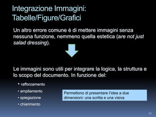 Integrazione Immagini:
Tabelle/Figure/Grafici
Un altro errore comune è di mettere immagini senza
nessuna funzione, nemmeno quella estetica (are not just
salad dressing).




Le immagini sono utili per integrare la logica, la struttura e
lo scopo del documento. In funzione del:
  • rafforzamento
  • ampliamento        Permettono di presentare l’idea a due
  • spiegazione        dimensioni: una scritta e una visiva
  • chiarimento

                                                                 13
 