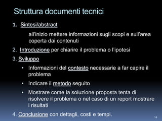Struttura documenti tecnici
1.   Sintesi/abstract
        all’inizio mettere informazioni sugli scopi e sull’area
        coperta dai contenuti
2. Introduzione per chiarire il problema o l’ipotesi
3. Sviluppo
     • Informazioni del contesto necessarie a far capire il
       problema
     • Indicare il metodo seguito
     • Mostrare come la soluzione proposta tenta di
       risolvere il problema o nel caso di un report mostrare
       i risultati
4. Conclusione con dettagli, costi e tempi.                       14
 