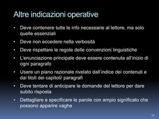Altre indicazioni operative
• Deve contenere tutte le info necessarie al lettore, ma solo
  quelle essenziali
• Deve non eccedere nella verbosità
• Deve rispettare le regole delle convenzioni linguistiche
• L’enunciazione principale deve essere contenuta all’inizio di
  ogni paragrafo
• Usare un piano razionale rivelato dall’indice dei contenuti e
  dai titoli dei capitoli/ paragrafi
• Deve tentare di anticipare le domande del lettore per dare
  subito risposta
• Dettagliare e specificare le parole con ampio significato che
  possono apparire vaghe
                                                                  15
 