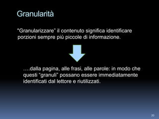 Granularità

"Granularizzare” il contenuto significa identificare
porzioni sempre più piccole di informazione.




  ….dalla pagina, alle frasi, alle parole: in modo che
  questi “granuli” possano essere immediatamente
  identificati dal lettore e riutilizzati.




                                                         20
 