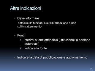 Altre indicazioni

  • Deve informare
    enfasi sulle funzioni e sull’informazione e non
    sull’intrattenimento.


  • Fonti:
     1. riferirsi a fonti attendibili (istituzionali o persone
         autorevoli)
     2. indicare la fonte

  • Indicare la data di pubblicazione e aggiornamento


                                                                 21
 