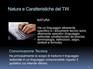 Natura e Caratteristiche del TW

                     NATURA

                     Ha un linguaggio altamente
                     specifico e i documenti tecnici sono
                     altamente operativi (linguaggio
                     settoriale caratterizzato da precisa
                     terminologia, definizioni, segni,
                     simboli e formule)

Comunicazione Tecnica
Ha principalmente lo scopo di tradurre il linguaggio
settoriale in un linguaggio comprensibile rispetto il
pubblico cui intende riferirsi
                                                            5
 