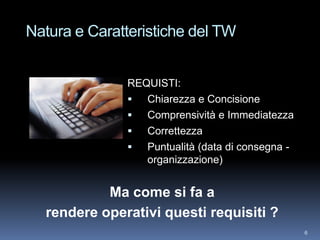 Natura e Caratteristiche del TW


              REQUISTI:
                Chiarezza e Concisione
                Comprensività e Immediatezza
                Correttezza
                Puntualità (data di consegna -
                 organizzazione)


           Ma come si fa a
  rendere operativi questi requisiti ?
                                                  6
 