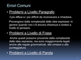 Errori Comuni
• Problemi a Livello Paragrafo
 I più diffusi e i più difficili da riconoscere e rimediare.
 Provengono dalla complessità delle idee espresse: in
 genere quando non c’è ancora chiarezza e sintesi a
 livello di pensiero.

• Problemi a Livello di Frase
 Anche questi possono provenire dalla complessità
 delle idee espresse, ma sono maggiormente legati
 anche alle regole grammaticali, alla sintassi e alla
 punteggiatura.

• Problemi a Livello di Parola
                                                               7
 