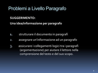 Problemi a Livello Paragrafo
SUGGERIMENTO:
Una idea/informazione per paragrafo


1.    strutturare il documento in paragrafi
2.   assegnare un’informazione ad un paragrafo
3.   assicurare i collegamenti logici tra i paragrafi
      (argomentazione) per aiutare il lettore nella
      comprensione del testo e del suo scopo.




                                                        8
 