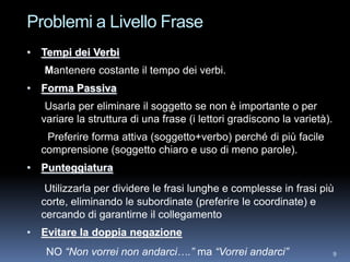 Problemi a Livello Frase
• Tempi dei Verbi
   Mantenere costante il tempo dei verbi.
• Forma Passiva
   Usarla per eliminare il soggetto se non è importante o per
  variare la struttura di una frase (i lettori gradiscono la varietà).
   Preferire forma attiva (soggetto+verbo) perché di più facile
  comprensione (soggetto chiaro e uso di meno parole).
• Punteggiatura
   Utilizzarla per dividere le frasi lunghe e complesse in frasi più
  corte, eliminando le subordinate (preferire le coordinate) e
  cercando di garantirne il collegamento
• Evitare la doppia negazione
   NO “Non vorrei non andarci….” ma “Vorrei andarci”                     9
 