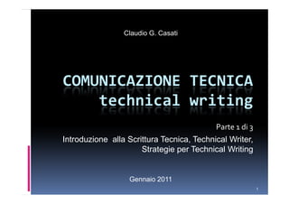 Claudio G. Casati




COMUNICAZIONE TECNICA
    technical writing
                                           Parte 1 di 3
Introduzione alla Scrittura Tecnica, Technical Writer,
                      Strategie per Technical Writing


                  Gennaio 2011
                                                          1
 
