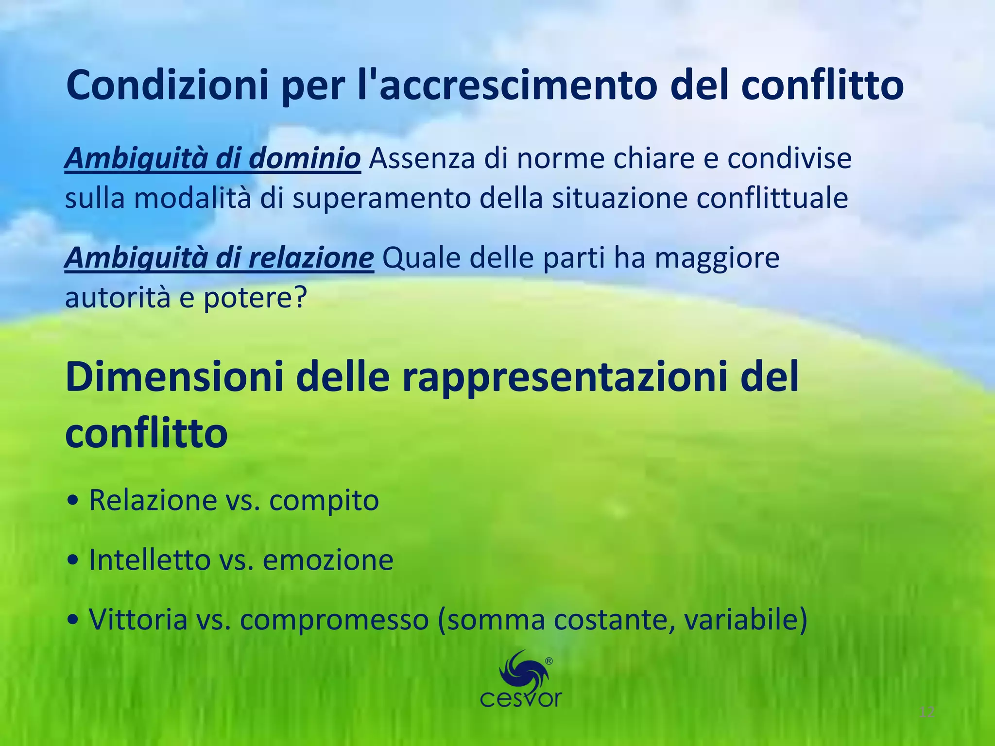 Condizioni per l'accrescimento del conflitto
Ambiguità di dominio Assenza di norme chiare e condivise
sulla modalità di superamento della situazione conflittuale
Ambiguità di relazione Quale delle parti ha maggiore
autorità e potere?

Dimensioni delle rappresentazioni del
conflitto
• Relazione vs. compito
• Intelletto vs. emozione
• Vittoria vs. compromesso (somma costante, variabile)

                                                              12
 