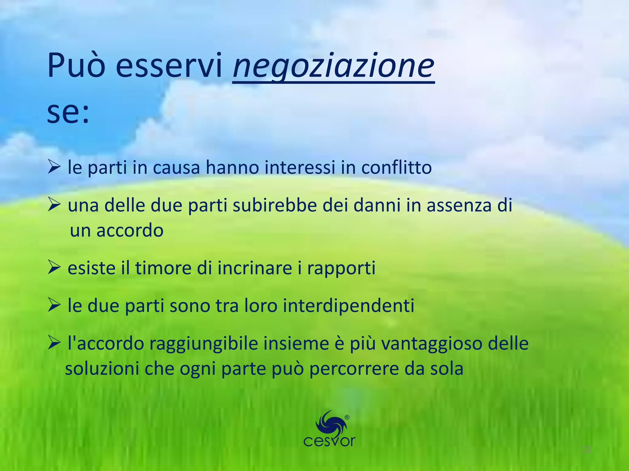 Può esservi negoziazione
se:
 le parti in causa hanno interessi in conflitto
 una delle due parti subirebbe dei danni in assenza di
  un accordo
 esiste il timore di incrinare i rapporti
 le due parti sono tra loro interdipendenti
 l'accordo raggiungibile insieme è più vantaggioso delle
 soluzioni che ogni parte può percorrere da sola


                                                            13
 