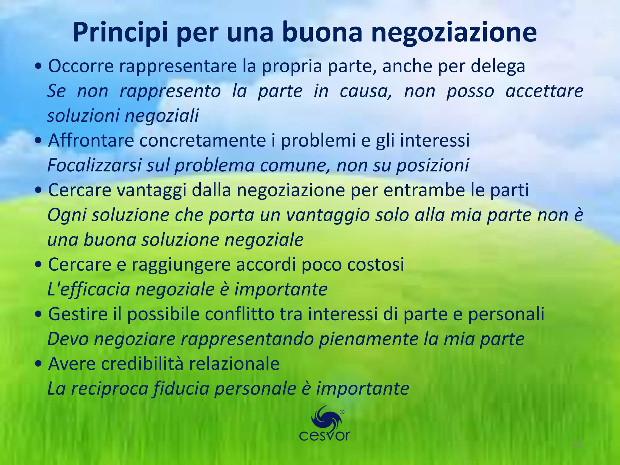 Principi per una buona negoziazione
• Occorre rappresentare la propria parte, anche per delega
  Se non rappresento la parte in causa, non posso accettare
  soluzioni negoziali
• Affrontare concretamente i problemi e gli interessi
  Focalizzarsi sul problema comune, non su posizioni
• Cercare vantaggi dalla negoziazione per entrambe le parti
  Ogni soluzione che porta un vantaggio solo alla mia parte non è
  una buona soluzione negoziale
• Cercare e raggiungere accordi poco costosi
  L'efficacia negoziale è importante
• Gestire il possibile conflitto tra interessi di parte e personali
  Devo negoziare rappresentando pienamente la mia parte
• Avere credibilità relazionale
  La reciproca fiducia personale è importante

                                                                 14
 