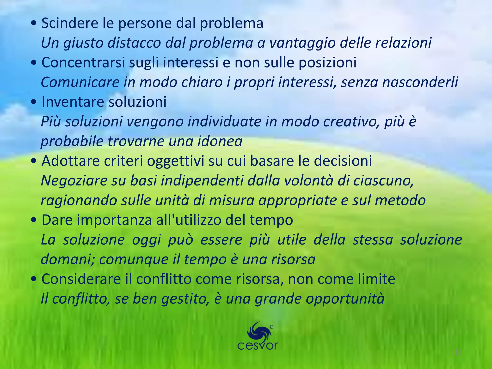 • Scindere le persone dal problema
  Un giusto distacco dal problema a vantaggio delle relazioni
• Concentrarsi sugli interessi e non sulle posizioni
  Comunicare in modo chiaro i propri interessi, senza nasconderli
• Inventare soluzioni
  Più soluzioni vengono individuate in modo creativo, più è
  probabile trovarne una idonea
• Adottare criteri oggettivi su cui basare le decisioni
  Negoziare su basi indipendenti dalla volontà di ciascuno,
  ragionando sulle unità di misura appropriate e sul metodo
• Dare importanza all'utilizzo del tempo
  La soluzione oggi può essere più utile della stessa soluzione
  domani; comunque il tempo è una risorsa
• Considerare il conflitto come risorsa, non come limite
  Il conflitto, se ben gestito, è una grande opportunità


                                                               15
 