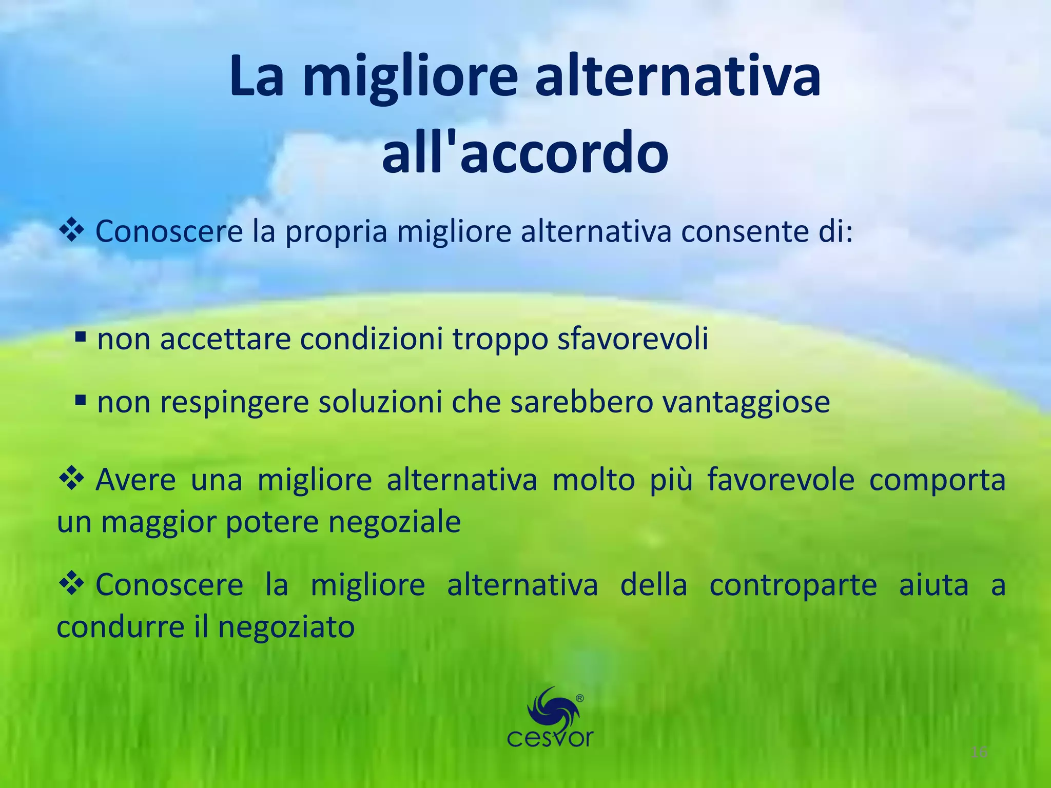 La migliore alternativa
                 all'accordo
 Conoscere la propria migliore alternativa consente di:


  non accettare condizioni troppo sfavorevoli
  non respingere soluzioni che sarebbero vantaggiose

 Avere una migliore alternativa molto più favorevole comporta
un maggior potere negoziale
 Conoscere la migliore alternativa della controparte aiuta a
condurre il negoziato


                                                           16
 