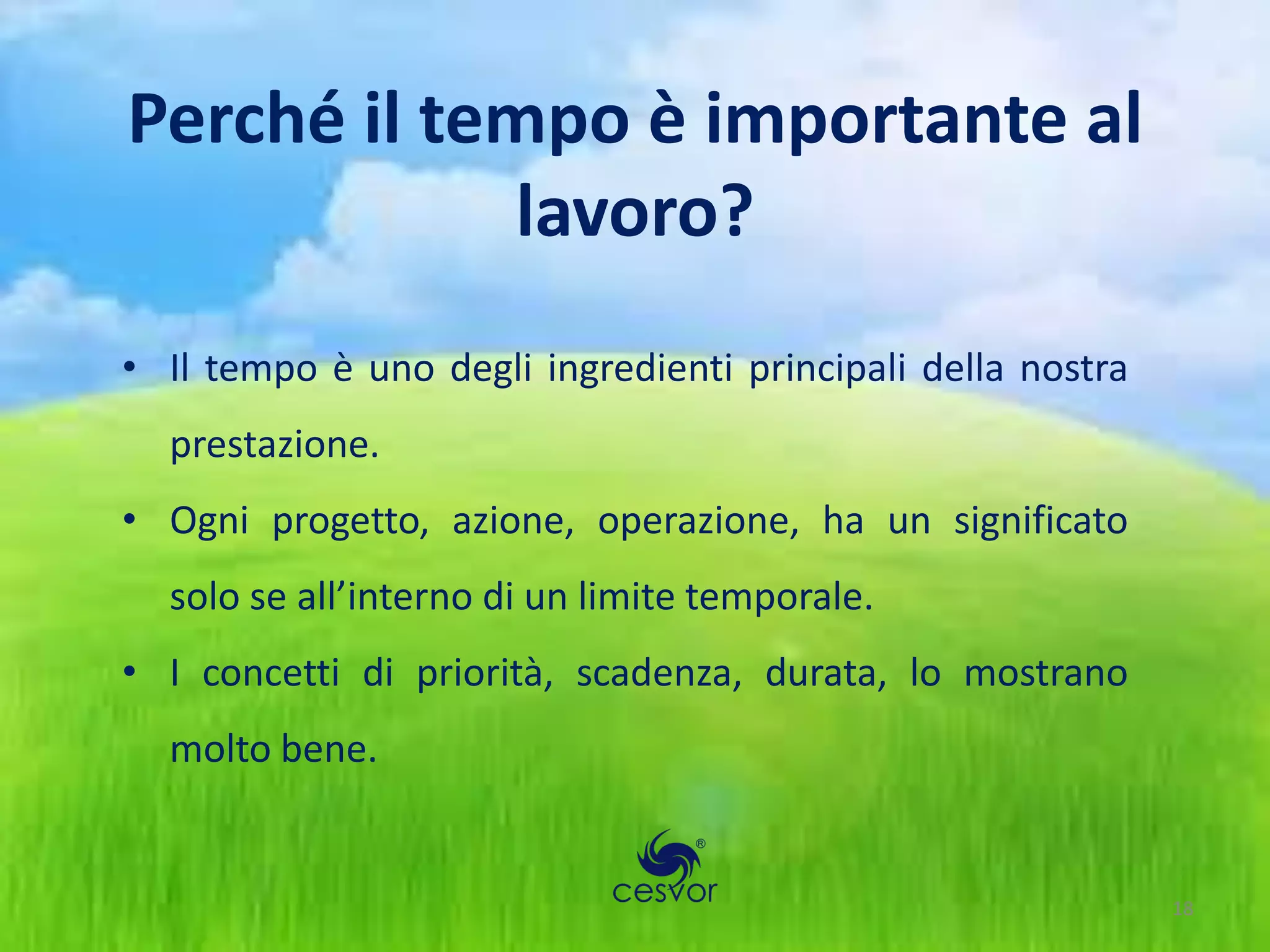 Perché il tempo è importante al
             lavoro?
• Il tempo è uno degli ingredienti principali della nostra
  prestazione.
• Ogni progetto, azione, operazione, ha un significato
  solo se all’interno di un limite temporale.
• I concetti di priorità, scadenza, durata, lo mostrano
  molto bene.


                                                             18
 