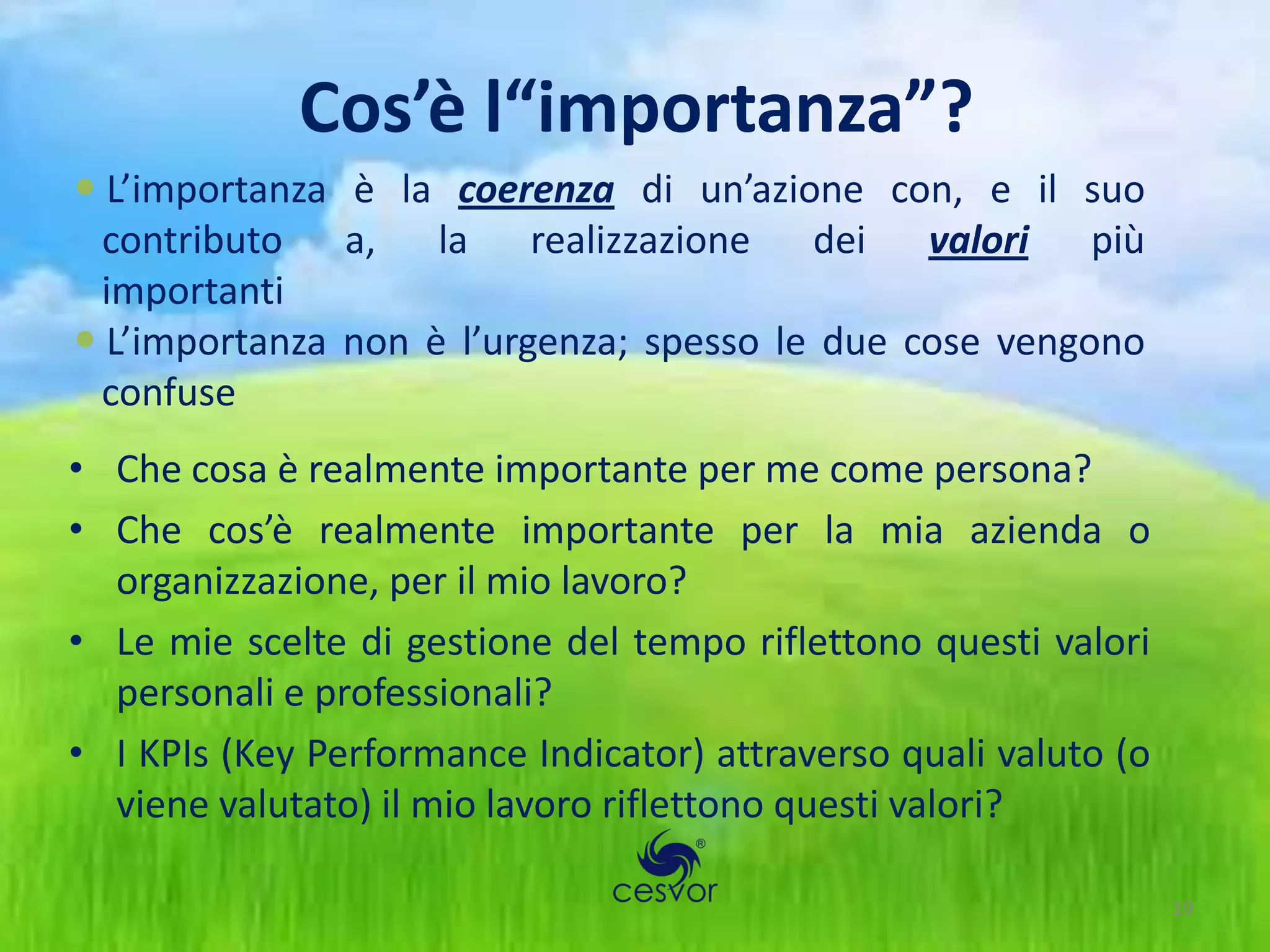 Cos’è l“importanza”?
 L’importanza è la coerenza di un’azione con, e il suo
  contributo a, la realizzazione dei valori più
  importanti
 L’importanza non è l’urgenza; spesso le due cose vengono
  confuse
• Che cosa è realmente importante per me come persona?
• Che cos’è realmente importante per la mia azienda o
  organizzazione, per il mio lavoro?
• Le mie scelte di gestione del tempo riflettono questi valori
  personali e professionali?
• I KPIs (Key Performance Indicator) attraverso quali valuto (o
  viene valutato) il mio lavoro riflettono questi valori?

                                                                  19
 