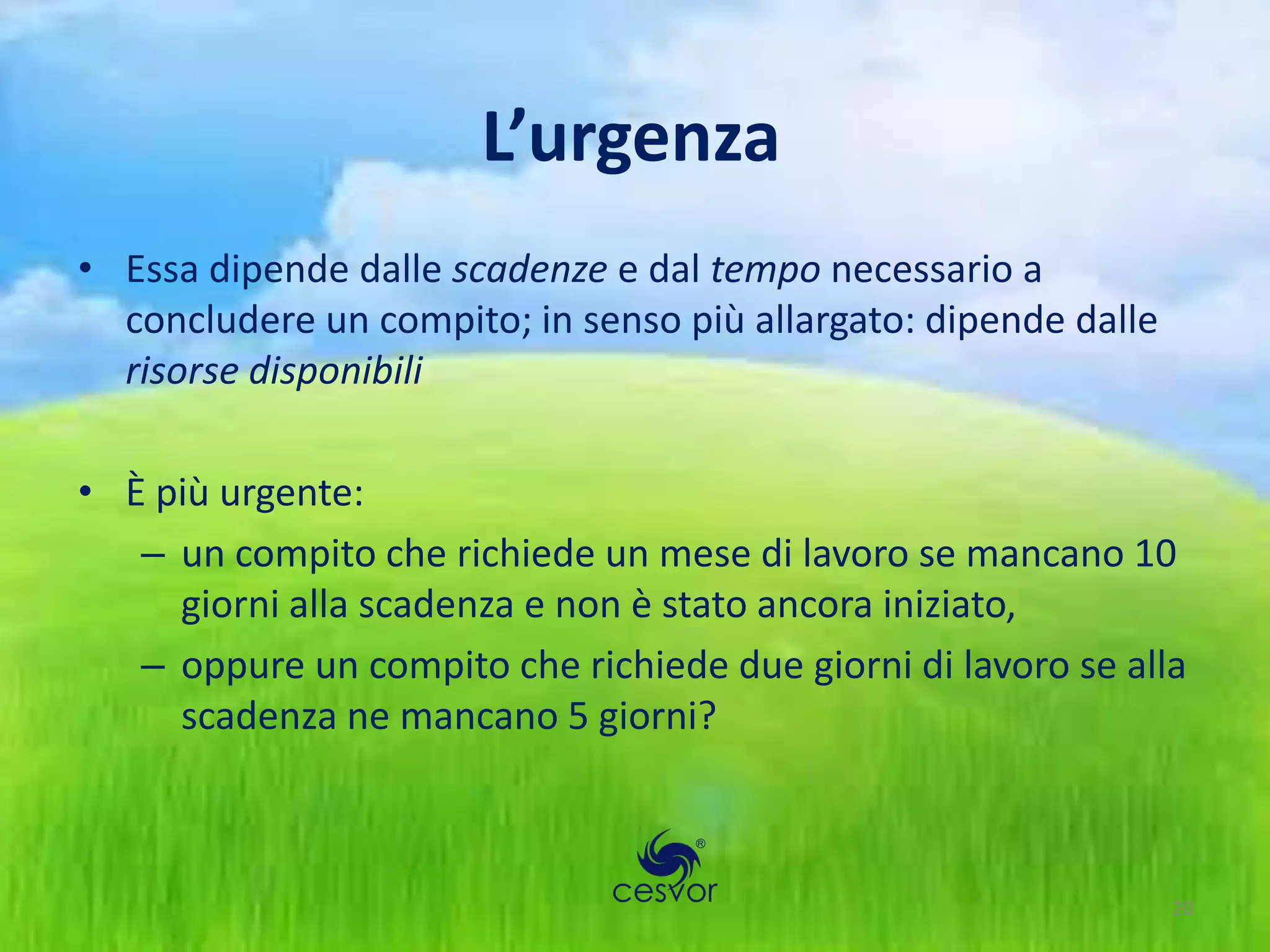 L’urgenza
• Essa dipende dalle scadenze e dal tempo necessario a
  concludere un compito; in senso più allargato: dipende dalle
  risorse disponibili

• È più urgente:
   – un compito che richiede un mese di lavoro se mancano 10
     giorni alla scadenza e non è stato ancora iniziato,
   – oppure un compito che richiede due giorni di lavoro se alla
     scadenza ne mancano 5 giorni?



                                                                 20
 