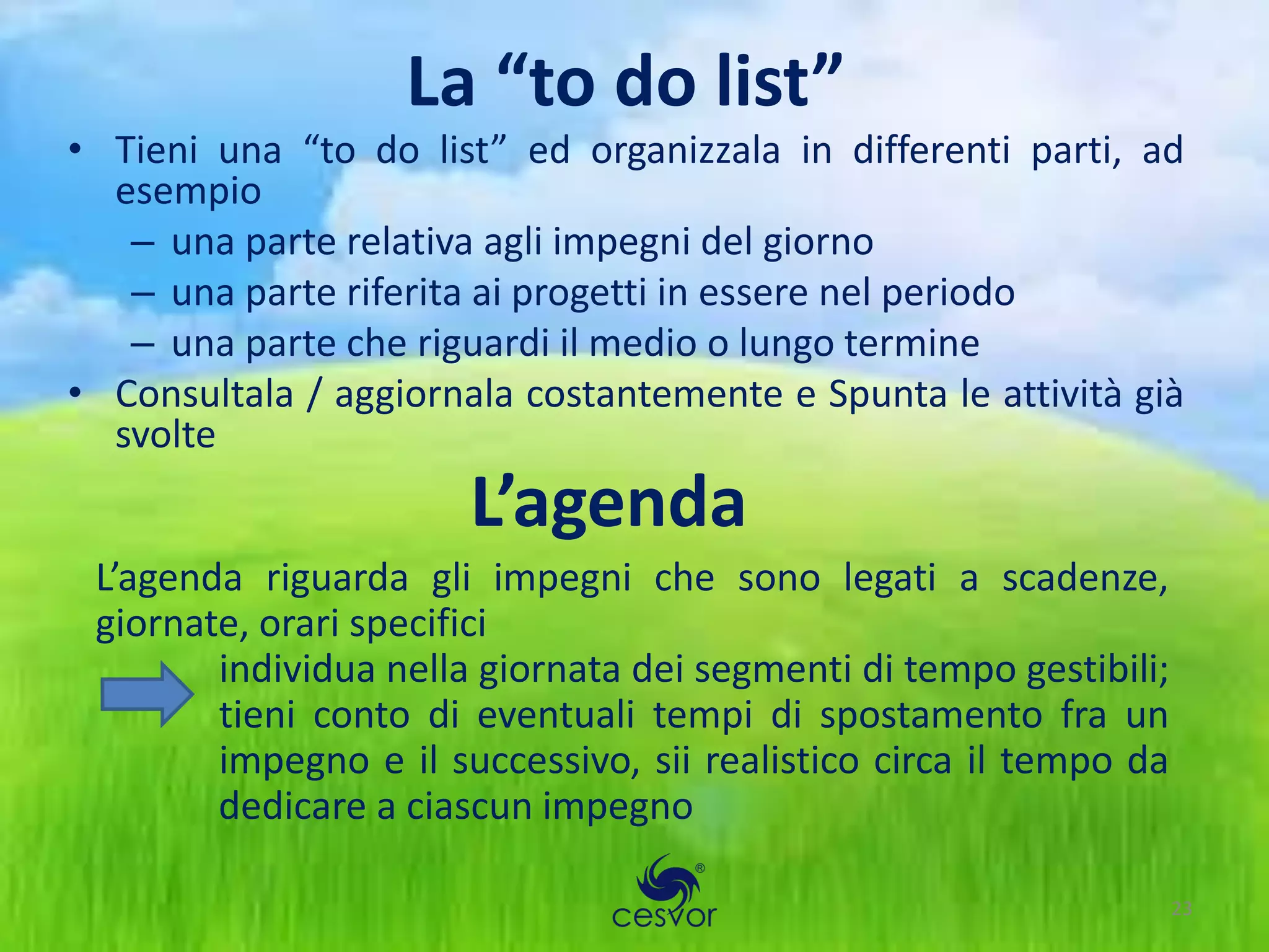 La “to do list”
• Tieni una “to do list” ed organizzala in differenti parti, ad
  esempio
   – una parte relativa agli impegni del giorno
   – una parte riferita ai progetti in essere nel periodo
   – una parte che riguardi il medio o lungo termine
• Consultala / aggiornala costantemente e Spunta le attività già
  svolte
                       L’agenda
 L’agenda riguarda gli impegni che sono legati a scadenze,
 giornate, orari specifici
        individua nella giornata dei segmenti di tempo gestibili;
        tieni conto di eventuali tempi di spostamento fra un
        impegno e il successivo, sii realistico circa il tempo da
        dedicare a ciascun impegno

                                                                    23
 