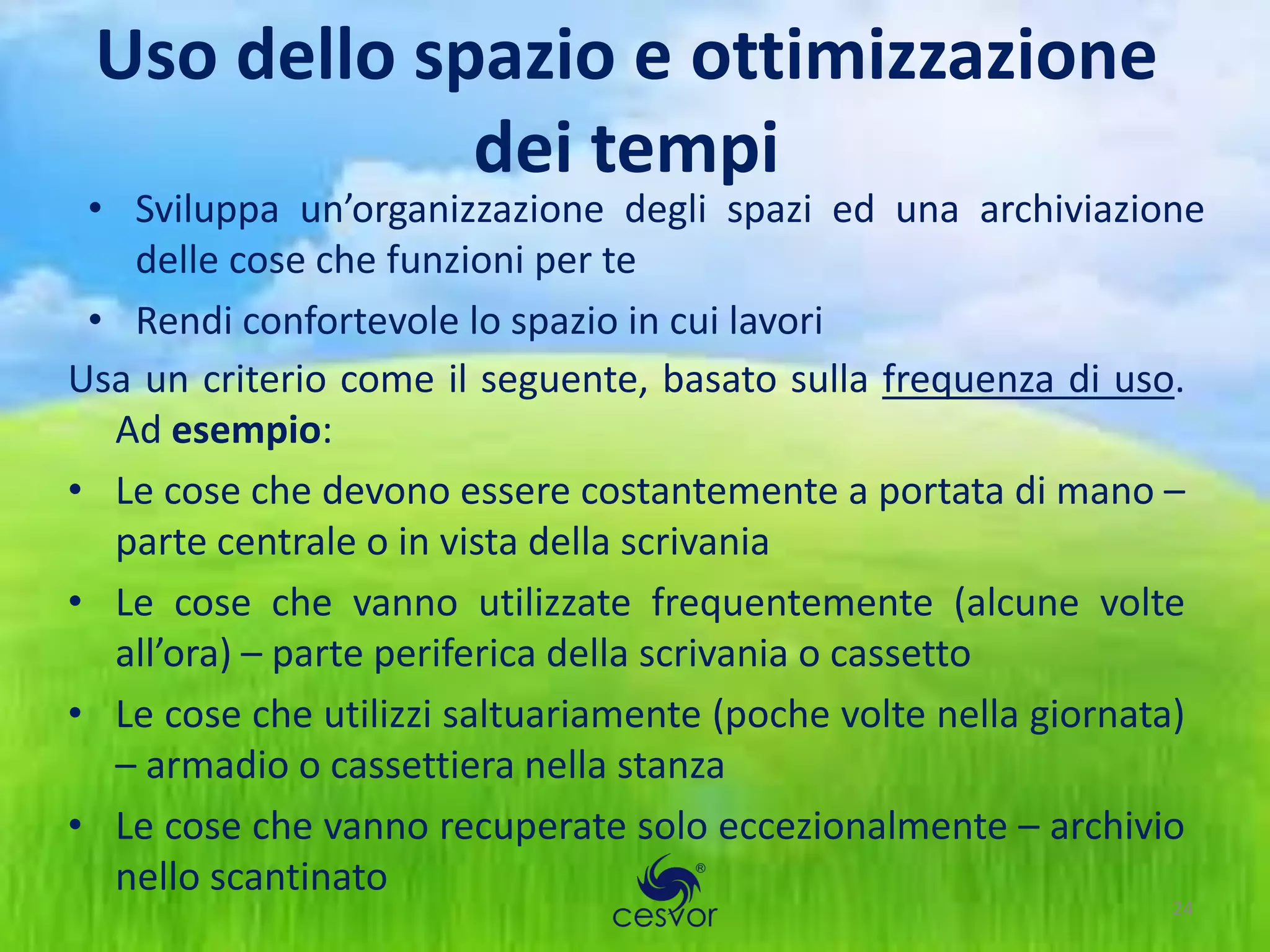 Uso dello spazio e ottimizzazione
             dei tempi
 • Sviluppa un’organizzazione degli spazi ed una archiviazione
   delle cose che funzioni per te
 • Rendi confortevole lo spazio in cui lavori
Usa un criterio come il seguente, basato sulla frequenza di uso.
  Ad esempio:
• Le cose che devono essere costantemente a portata di mano –
  parte centrale o in vista della scrivania
• Le cose che vanno utilizzate frequentemente (alcune volte
  all’ora) – parte periferica della scrivania o cassetto
• Le cose che utilizzi saltuariamente (poche volte nella giornata)
  – armadio o cassettiera nella stanza
• Le cose che vanno recuperate solo eccezionalmente – archivio
  nello scantinato
                                                                24
 