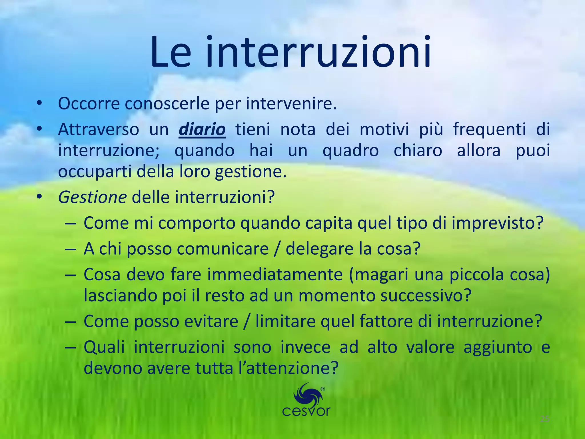 Le interruzioni
• Occorre conoscerle per intervenire.
• Attraverso un diario tieni nota dei motivi più frequenti di
  interruzione; quando hai un quadro chiaro allora puoi
  occuparti della loro gestione.
• Gestione delle interruzioni?
   – Come mi comporto quando capita quel tipo di imprevisto?
   – A chi posso comunicare / delegare la cosa?
   – Cosa devo fare immediatamente (magari una piccola cosa)
     lasciando poi il resto ad un momento successivo?
   – Come posso evitare / limitare quel fattore di interruzione?
   – Quali interruzioni sono invece ad alto valore aggiunto e
     devono avere tutta l’attenzione?

                                                              25
 