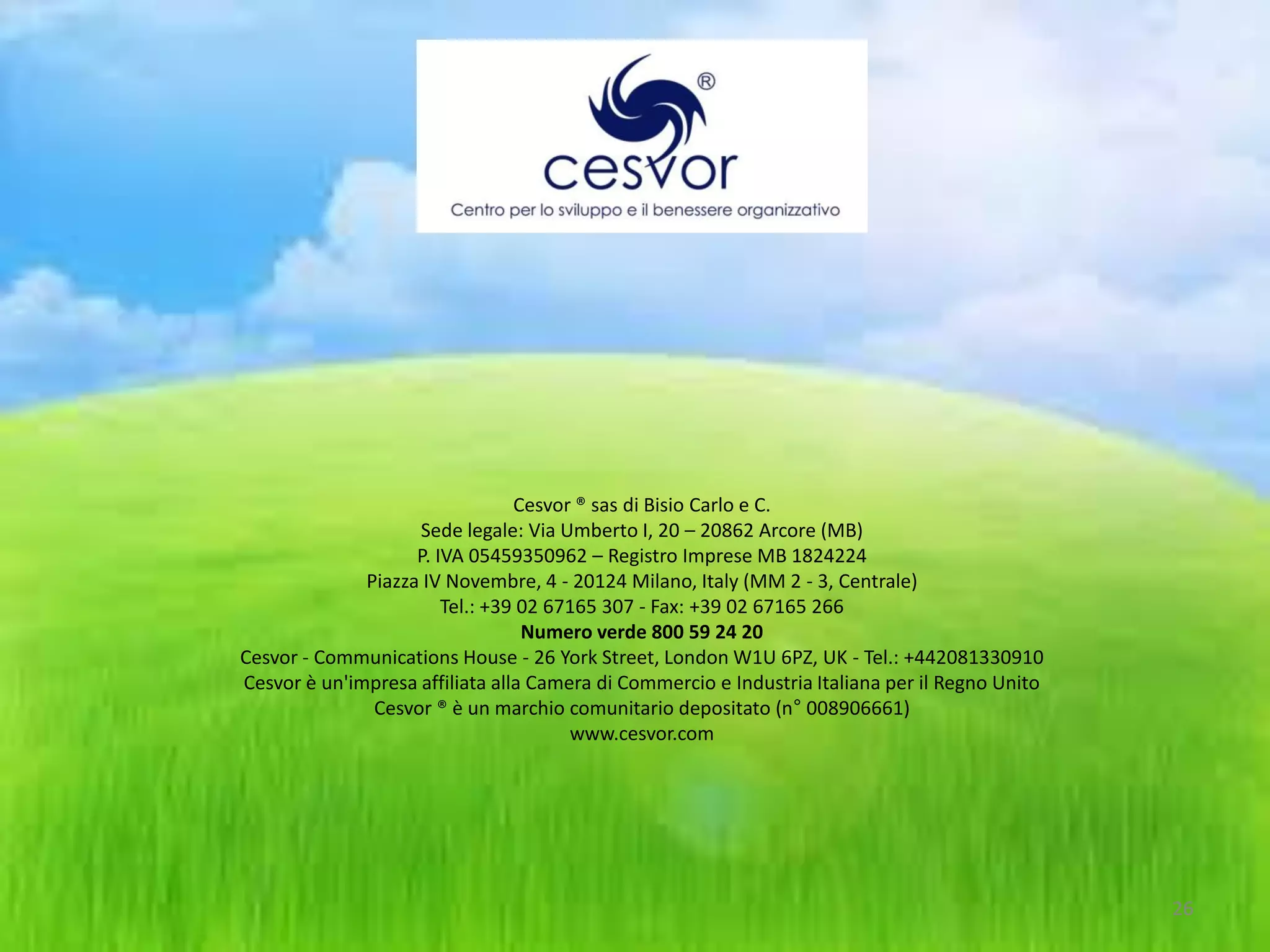 Cesvor ® sas di Bisio Carlo e C.
                    Sede legale: Via Umberto I, 20 – 20862 Arcore (MB)
                    P. IVA 05459350962 – Registro Imprese MB 1824224
              Piazza IV Novembre, 4 - 20124 Milano, Italy (MM 2 - 3, Centrale)
                        Tel.: +39 02 67165 307 - Fax: +39 02 67165 266
                                  Numero verde 800 59 24 20
Cesvor - Communications House - 26 York Street, London W1U 6PZ, UK - Tel.: +442081330910
Cesvor è un'impresa affiliata alla Camera di Commercio e Industria Italiana per il Regno Unito
               Cesvor ® è un marchio comunitario depositato (n° 008906661)
                                       www.cesvor.com




                                                                                                 26
 
