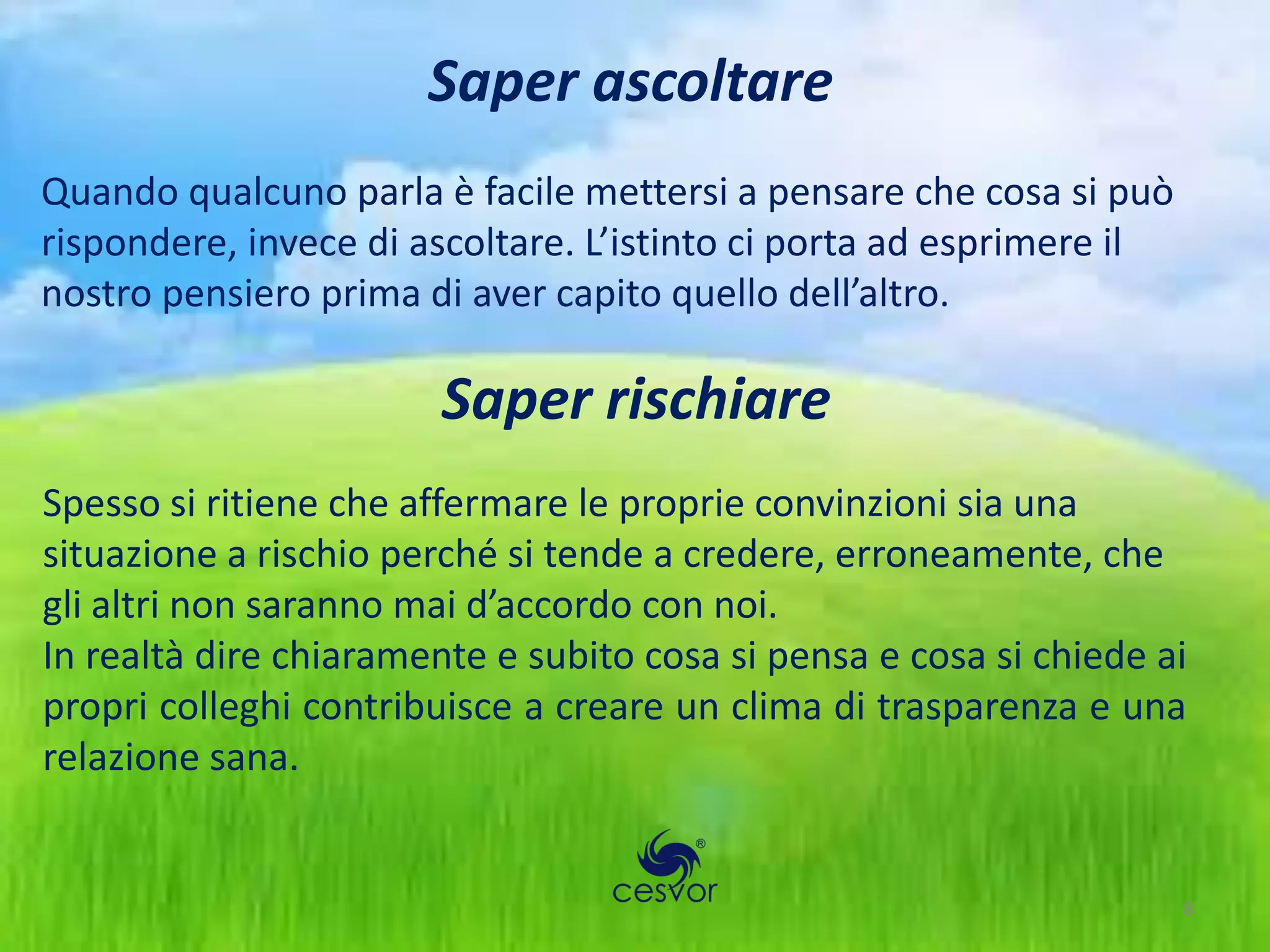Saper ascoltare
Quando qualcuno parla è facile mettersi a pensare che cosa si può
rispondere, invece di ascoltare. L’istinto ci porta ad esprimere il
nostro pensiero prima di aver capito quello dell’altro.

                        Saper rischiare
Spesso si ritiene che affermare le proprie convinzioni sia una
situazione a rischio perché si tende a credere, erroneamente, che
gli altri non saranno mai d’accordo con noi.
In realtà dire chiaramente e subito cosa si pensa e cosa si chiede ai
propri colleghi contribuisce a creare un clima di trasparenza e una
relazione sana.


                                                                      8
 