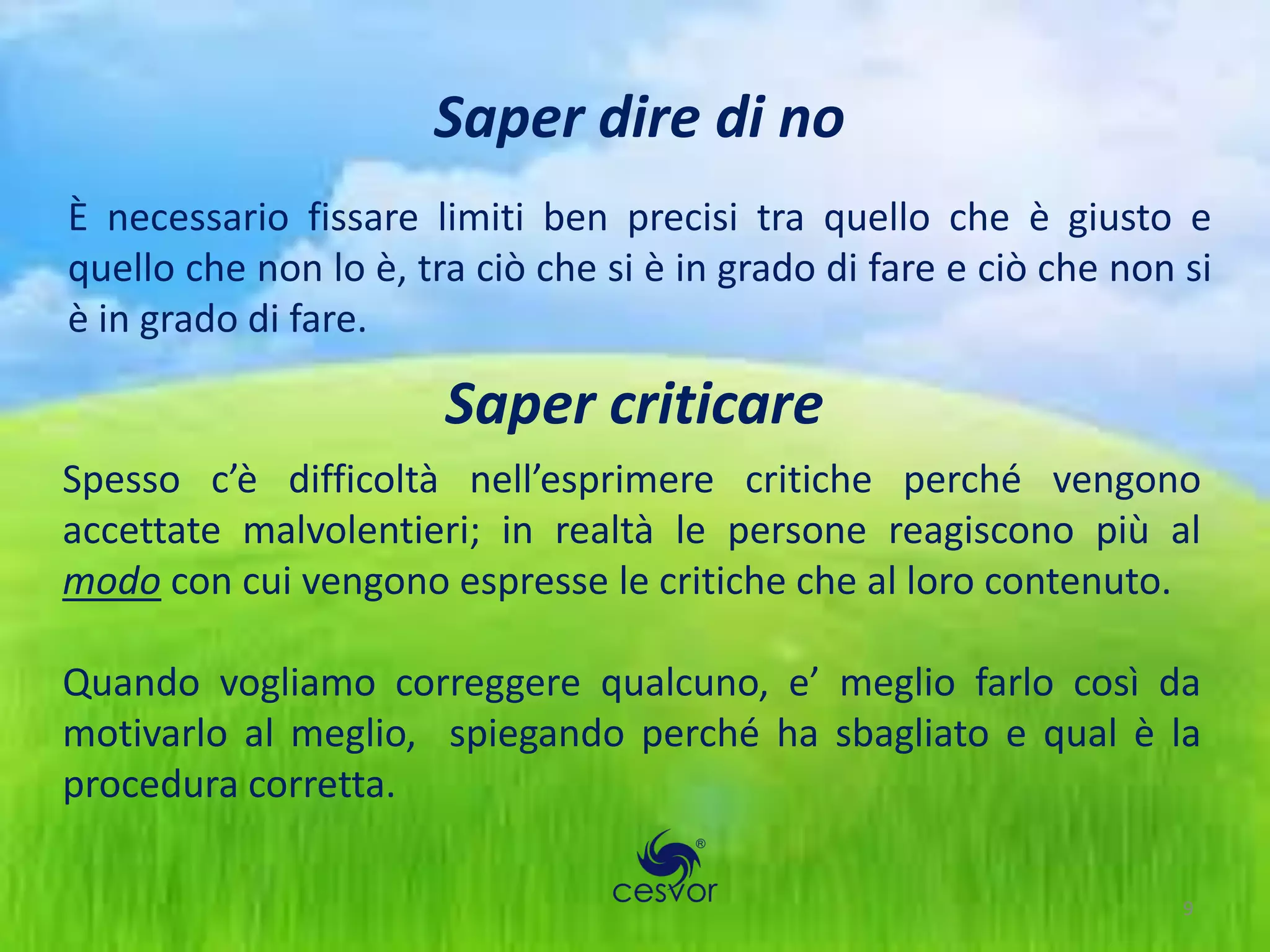 Saper dire di no
È necessario fissare limiti ben precisi tra quello che è giusto e
quello che non lo è, tra ciò che si è in grado di fare e ciò che non si
è in grado di fare.

                       Saper criticare
Spesso c’è difficoltà nell’esprimere critiche perché vengono
accettate malvolentieri; in realtà le persone reagiscono più al
modo con cui vengono espresse le critiche che al loro contenuto.

Quando vogliamo correggere qualcuno, e’ meglio farlo così da
motivarlo al meglio, spiegando perché ha sbagliato e qual è la
procedura corretta.

                                                                     9
 