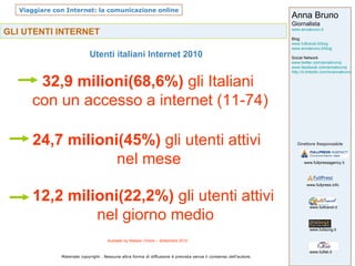 GLI UTENTI INTERNET Utenti italiani Internet 2010 Audiweb by Nielsen Online – Settembre 2010 32,9 milioni(68,6%)  gli Italiani  con un accesso a internet (11-74) 24,7 milioni(45%)  gli utenti attivi nel mese 12,2 milioni(22,2%)  gli utenti attivi  nel giorno medio 