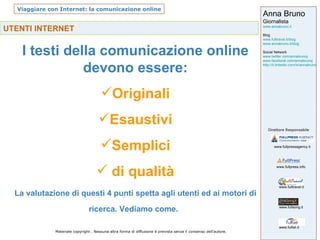 UTENTI INTERNET   I testi della comunicazione online devono essere: Originali Esaustivi Semplici di qualità La valutazione di questi 4 punti spetta agli utenti ed ai motori di ricerca. Vediamo come.   