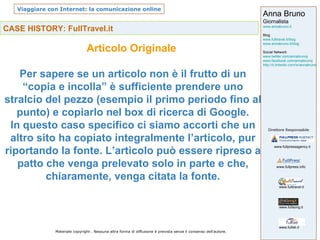 CASE HISTORY: FullTravel.it Articolo Originale  Per sapere se un articolo non è il frutto di un “copia e incolla” è sufficiente prendere uno stralcio del pezzo (esempio il primo periodo fino al punto) e copiarlo nel box di ricerca di Google. In questo caso specifico ci siamo accorti che un altro sito ha copiato integralmente l’articolo, pur riportando la fonte. L’articolo può essere ripreso a patto che venga prelevato solo in parte e che, chiaramente, venga citata la fonte. 