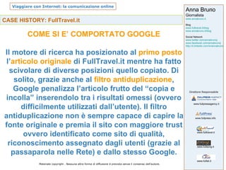 CASE HISTORY: FullTravel.it COME SI E’ COMPORTATO GOOGLE Il motore di ricerca ha posizionato al  primo posto  l’ articolo originale  di FullTravel.it mentre ha fatto scivolare di diverse posizioni quello copiato. Di solito, grazie anche al  filtro antiduplicazione , Google penalizza l’articolo frutto del “copia e incolla” inserendolo tra i risultati omessi (ovvero difficilmente utilizzati dall’utente). Il filtro antiduplicazione non è sempre capace di capire la fonte originale e premia il sito con maggiore trust ovvero identificato come sito di qualità, riconoscimento assegnato dagli utenti (grazie al passaparola nelle Rete) e dallo stesso Google. 