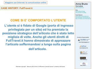 CASE HISTORY: FullTravel.it COME SI E’ COMPORTATO L’UTENTE L’utente si è fidato di Google (porta di ingresso privilegiata per un sito) ed ha premiato la posizione strategica dell’articolo che è stato letto migliaia di volte. Anche gli utenti diretti di FullTravel.it hanno dimostrato di apprezzare l’articolo soffermandosi a lungo sulla pagina dell’articolo.   