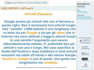 CASE HISTORY: FullTravel.it Articolo Esaustivo  Google premia gli articoli che non si fermano a poche righe. Non è necessario fare articoli lunghi. Una “cartella” (1800 battute) è una lunghezza che va bene sia per  Google  e sia per gli  utenti  che in Internet non sono abituati a leggere articoli lunghi. In una cartella l’argomento può essere abbondantemente trattato. E’ preferibile fare più articoli e non uno e lungo. Nel caso specifico la Guida dell’Austria è stata suddivisa in tanti articoli esaustivi ma adatti all’utente e allo stesso Google. Austria in Camper  è uno di questi. Una guida non lunghissima ma  completa .  