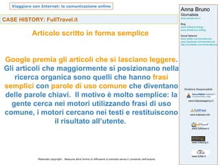 CASE HISTORY: FullTravel.it Articolo scritto in forma semplice  Google premia gli articoli che si lasciano leggere . Gli articoli che maggiormente si posizionano nella ricerca organica sono quelli che hanno  frasi semplici  con  parole di uso comune  che diventano delle parole chiavi.  Il motivo è molto semplice: la gente cerca nei motori utilizzando frasi di uso comune, i motori cercano nei testi e restituiscono il risultato all’utente.  