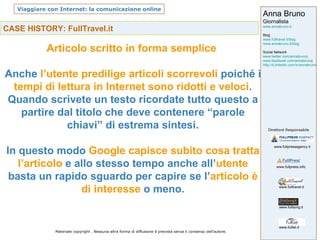 CASE HISTORY: FullTravel.it Articolo scritto in forma semplice  Anche  l’utente predilige articoli scorrevoli  poiché i  tempi di lettura in Internet sono ridotti e veloci . Quando scrivete un testo ricordate tutto questo a partire dal titolo che deve contenere “parole chiavi” di estrema sintesi. In questo modo  Google capisce subito cosa tratta   l’articolo  e allo stesso tempo anche all’ utente  basta un rapido sguardo per capire se l’ articolo è di interesse  o meno. 