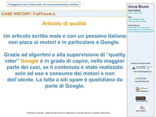CASE HISTORY: FullTravel.it Articolo di qualità  Un articolo scritto male e con un pessimo italiano non piace ai motori e in particolare a Google.  Grazie ad algoritmi e alla supervisione di “quality rater”  Google  è in grado di capire, nella maggior parte dei casi, se il contenuto è stato realizzato solo ad uso e consumo dei motori e non dell’utente. La lotta a siti spam è quotidiana da parte di Google. 
