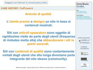 CASE HISTORY: FullTravel.it Articolo di qualità  L’ utente premia  o  denigra  un sito in base ai contenuti mostrati. Siti con  articoli spazzatura  sono oggetto di rapidissime visite da parte degli utenti (frequenza di rimbalzo molto alta) che  abbandonano i siti in pochi secondi .  Siti con  contenuti di qualità  sono costantemente visitati dagli utenti che alla lunga diventano parte integrante del sito stesso (community). 