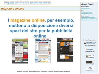 MAGAZINE ONLINE   I  magazine online , per esempio, mettono a disposizione diversi spazi del sito per la pubblicità online.  