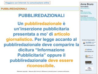 PUBBLIREDAZIONALI PUBBLIREDAZIONALI Un  pubbliredazionale  è un’inserzione pubblicitaria presentata a mo’ di  articolo giornalistico . Per legge accanto al pubbliredazionale deve comparire la dicitura “Informazione Pubblicitaria” oppure il pubbliredazionale  deve essere riconoscibile .  