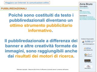 PUBBLIREDAZIONALI Poiché sono costituiti da testo i pubbliredazionali diventano un  ottimo strumento pubblicitario informativo .  Il pubbliredazionale a differenza dei banner e altre creatività formate da immagini, sono raggiungibili anche dai  risultati dei motori di ricerca . 