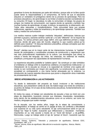 garanticen la toma de decisiones por parte del individuo, porque sólo en la libre opción
puede darse la responsabilidad y el compromiso, de forma tal que el educando
adquiera un verdadero rol protagónico dentro de su proceso de aprendizaje. Pero los
procesos educativos y de aprendizaje no se limitan al sistema escolar (considerado en
su conjunto). El hogar, la naturaleza, la calle, la comunidad, el trabajo, los grupos de
amigos, los medios de comunicación, son lugares donde se aprende y también hay
muchas fuentes de aprendizaje: el juego, la lectura, la experiencia, la observación, etc.
Todos ellos relevantes y complementarios. Toda comunidad tiene sus propias
instituciones, agentes y redes de enseñanza y de aprendizaje operando. También sus
redes y medios de comunicación.

Los medios masivos suelen trabajar mediante “etiquetas”, definiciones básicas que
permiten a grupos y sectores sentirse “parte de” y no sólo “diferente”. En la mayoría de
los casos, “no vemos primero para luego definir, sino que definimos primero y luego
miramos; donde del gran caos del mundo, elegimos lo que nuestra cultura ya ha
definido para nosotros”.3 El discurso televisivo precodifica, anticipa conceptos que dan
sentido a nuestras percepciones.

Bruner4, plantea que en la mayor parte de las interacciones humanas, la “realidad”
resulta de prolongados y complicados procesos de construcción y negociación que
han sido profundamente implantados en la cultura. Las tecnologías que ofrece la
cultura a través del lenguaje, los mitos, las creencias, los sistemas de medida,
amplifican y enriquecen las capacidades de representación humanas.

La experiencia educativa posibilita la “palabra ajena”. Se construye un valor simbólico
al entablarse un diálogo entre la experiencia cotidiana y la experiencia institucional. La
interpelación de la escuela se vincula a la capacidad de nombrar a los sujetos allí
donde no son nombrados por ningún otro significante. La construcción de una nueva
socialidad en contraposición a una trama barrial atravesada por la violencia. La
introducción de nuevos soportes discursivos que ponen a disposición otros materiales
de procesamiento de lo real.

BREVE APROXIMACIÓN A LAS ACTIVIDADES

Ya desde la elaboración del proyecto se buscó involucrar a las instituciones
educativas, que presentaron cartas de aval. Se realizó luego una ronda de contactos y
acuerdos de trabajo. En el caso de las instituciones educativas, fundamentalmente con
las direcciones.

En todos los casos, el trabajo con estudiantes de escuela y liceo se inició con una
etapa de diagnóstico, buscando conocer sus intereses, inquietudes, necesidades,
tanto dentro de los establecimientos educativos como en su entorno, así como los
medios y lenguajes que suelen manejar.

En la escuela, con los sextos años, luego de la etapa de conocimiento y
autodiagnóstico, el trabajo se centró en el pasaje al liceo, los conflictos y dificultades
que ocasiona en su vida como estudiante. El eje comunicacional sobre el que se
trabajó fue “dejar la huella”, buscando que reflexionaran y rescataran momentos
importantes en su vida escolar a través de un “túnel del tiempo”, y d graffittis,
                                                                              e
fotonovelas. Luego se trabaja sobre el eje de “pensar el futuro”, buscando que los

3
 Orozco Gómez, Guillermo, Televisión y producción de significados, Editorial CEIC,
Guadalajara, 1987, p 70
4
  Bruner, Jerome, Actos de significado. Más allá de la revolución cognitiva, Alianza, Madrid,
1990, p 39
 