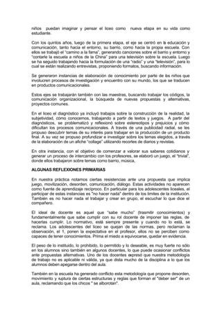 niños puedan imaginar y pensar el liceo como            nueva etapa en su vida como
estudiante.

Con los quintos años, luego de la primera etapa, el eje se centró en la educación y
comunicación, tanto hacia el entorno, su barrio, como hacia la propia escuela. Con
ellos se trabajó el “camino a la fama”, generando canciones sobre el barrio y entorno y
“contarle la escuela a niños de la China” para una televisión sobre la escuela. Luego
se ha seguido trabajando hacia la formulación de una “radio” y una “televisión”, para lo
cual se están realizando entrevistas, proponiendo formatos, buscando información.

Se generaron instancias de elaboración de conocimiento por parte de los niños que
involucren procesos de investigación y encuentro con su mundo, los que se traducen
en productos comunicacionales.

Estos ejes se trabajarán también con las maestras, buscando trabajar los códigos, la
comunicación organizacional, la búsqueda de nuevas propuestas y alternativas,
proyectos comunes.

En el liceo el diagnóstico ya incluyó trabajos sobre la construcción de la realidad, la
subjetividad, cómo conocemos, trabajando a partir de textos y juegos. A partir del
diagnósticos, se problematizó y reflexionó sobre estereotipos y prejuicios y cómo
dificultan los procesos comunicacionales. A través de una publicidad radial, se les
propuso descubrir temas de su interés para trabajar en la producción de un producto
final. A su vez se propuso profundizar e investigar sobre los temas elegidos, a través
de la elaboración de un afiche “collage” utilizando recortes de diarios y revistas.

En otra instancia, con el objetivo de comenzar a valorar sus saberes cotidianos y
generar un proceso de intercambio con los profesores, se elaboró un juego, el “trivial”,
donde ellos trabajaron sobre temas como barrio, música,

ALGUNAS REFLEXIONES PRIMARIAS

En nuestra práctica notamos ciertas resistencias ante una propuesta que implica
juego, movilización, desorden, comunicación, diálogo. Estas actividades no aparecen
como fuente de aprendizaje recíproco. En particular para los adolescentes liceales, el
participar de estas instancias es "no hacer nada" dentro de los limites de la institución.
También es no hacer nada el trabajar y crear en grupo, el escuchar lo que dice el
compañero.

El ideal de docente es aquel que “sabe mucho” (trasmitir conocimientos) y
fundamentalmente que sabe cumplir con su rol docente de imponer las reglas, de
hacerlas cumplir. Lo normativo, está siempre presente y cuando no lo está, se
reclama. Los adolescentes del liceo se quejan de las normas, pero reclaman la
observación, el 1, ponen la expectativa en el profesor, ellos no se perciben como
capaces de tener conocimientos. Prima el miedo a equivocarse, quedar en evidencia.

El peso de lo instituido, lo prohibido, lo permitido y lo deseable, es muy fuerte no sólo
en los alumnos sino también en algunos docentes, lo que puede ocasionar conflictos
ante propuestas alternativas. Uno de los docentes expresó que nuestra metodología
de trabajo no es aplicable ni válida, ya que dista mucho de la disciplina a lo que los
alumnos deben apegarse dentro del aula.

También en la escuela ha generado conflicto esta metodología que propone desorden,
movimiento y ruptura de ciertas estructuras y reglas que forman el "deber ser" de un
aula, reclamando que los chicos " se alborotan".
 