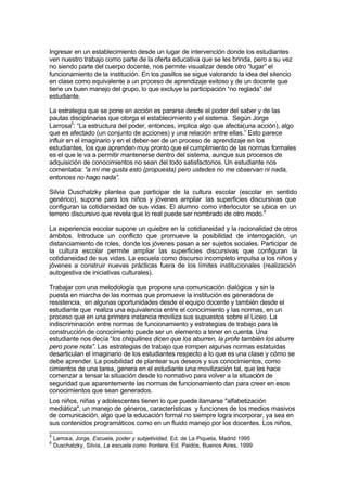 Ingresar en un establecimiento desde un lugar de intervención donde los estudiantes
ven nuestro trabajo como parte de la oferta educativa que se les brinda, pero a su vez
no siendo parte del cuerpo docente, nos permite visualizar desde otro “lugar” el
funcionamiento de la institución. En los pasillos se sigue valorando la idea del silencio
en clase como equivalente a un proceso de aprendizaje exitoso y de un docente que
tiene un buen manejo del grupo, lo que excluye la participación “no reglada” del
estudiante.

La estrategia que se pone en acción es pararse desde el poder del saber y de las
pautas disciplinarias que otorga el establecimiento y el sistema. Según Jorge
Larrosa5: “La estructura del poder, entonces, implica algo que afecta(una acción), algo
que es afectado (un conjunto de acciones) y una relación entre ellas.” Esto parece
influir en el imaginario y en el deber-ser de un proceso de aprendizaje en los
estudiantes, los que aprenden muy pronto que el cumplimiento de las normas formales
es el que le va a permitir mantenerse dentro del sistema, aunque sus procesos de
adquisición de conocimientos no sean del todo satisfactorios. Un estudiante nos
comentaba: “a mí me gusta esto (propuesta) pero ustedes no me observan ni nada,
entonces no hago nada”.

Silvia Duschatzky plantea que participar de la cultura escolar (escolar en sentido
genérico), supone para los niños y jóvenes ampliar las superficies discursivas que
configuran la cotidianeidad de sus vidas. El alumno como interlocutor se ubica en un
terreno discursivo que revela que lo real puede ser nombrado de otro modo.6

La experiencia escolar supone un quiebre en la cotidianeidad y la racionalidad de otros
ámbitos. Introduce un conflicto que promueve la posibilidad de interrogación, un
distanciamiento de roles, donde los jóvenes pasan a ser sujetos sociales. Participar de
la cultura escolar permite ampliar las superficies discursivas que configuran la
cotidianeidad de sus vidas. La escuela como discurso incompleto impulsa a los niños y
jóvenes a construir nuevas prácticas fuera de los límites institucionales (realización
autogestiva de iniciativas culturales).

Trabajar con una metodología que propone una comunicación dialógica y sin la
puesta en marcha de las normas que promueve la institución es generadora de
resistencia, en algunas oportunidades desde el equipo docente y también desde el
estudiante que realiza una equivalencia entre el conocimiento y las normas, en un
proceso que en una primera instancia moviliza sus supuestos sobre el Liceo. La
indiscriminación entre normas de funcionamiento y estrategias de trabajo para la
construcción de conocimiento puede ser un elemento a tener en cuenta. Una
estudiante nos decía “los chiquilines dicen que los aburren, la profe también los aburre
pero pone nota”. Las estrategias de trabajo que rompen algunas normas estatuidas
desarticulan el imaginario de los estudiantes respecto a lo que es una clase y cómo se
debe aprender. La posibilidad de plantear sus deseos y sus conocimientos, como
cimientos de una tarea, genera en el estudiante una movilización tal, que les hace
comenzar a tensar la situación desde lo normativo para volver a la situación de
seguridad que aparentemente las normas de funcionamiento dan para creer en esos
conocimientos que sean generados.
Los niños, niñas y adolescentes tienen lo que puede llamarse "alfabetización
mediática", un manejo de géneros, características y funciones de los medios masivos
de comunicación, algo que la educación formal no siempre logra incorporar, ya sea en
sus contenidos programáticos como en un fluido manejo por los docentes. Los niños,
5
    Larrosa, Jorge, Escuela, poder y subjetividad, Ed. de La Piqueta, Madrid 1995
6
    Duschatzky, Silvia, La escuela como frontera. Ed. Paidós, Buenos Aires, 1999
 