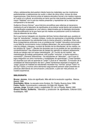 niñas y adolescentes demuestran interés hacia los materiales que les mostramos
pertenecientes a realizaciones (en audio o video) de otros niños, incluso de otras
organizaciones. Este divorcio entre el sistema educativo formal y los medios masivos
en cuanto a lo cultural, se profundiza en tanto que los más jóvenes pueden manifestar
mayor “fidelidad” con lo que los medios presentan y representan de su realidad en
comparación a la escuela.
Guillermo Orozco Gómez 7 usa el término encodificar para referirse al mecanismo
mediante el cual la televisión da significados al acontecer social dentro del contexto de
los significados aceptados en una cultura y determinados por la ideología dominante.
Esta encodificación es la que hace que los medios se posicionen como la institución
cultural referente de los niños.
De lo que hemos trabajado con docentes del liceo hemos observado que, puestos en
lugar de “estudiantes”, manejan códigos, modos de expresarse e inquietudes similares
a las que expresaron los estudiantes ante la misma situación y temáticas. Esto nos
lleva a preguntarnos entonces si es un problema del “modelo” educativo-comunicativo
o una falta de conocimiento mutuo (códigos diferentes) ¿No sería posible incorporar
más los códigos, intereses, mundos de sentido de los estudiantes, de los medios, en
los ámbitos de “clase”? ¿Sienten los docentes que no es posible por las normativas y
constreñimientos? Hay experiencias de trabajo por ejemplo en espacio adolescente,
donde se trabaja más con estas metodologías. ¿El “mundo de los medios”, las
metodologías de trabajo participativas, sólo pueden “recluirse” a ciertos espacios y
momentos? ¿Generan distorsiones – los estudiantes se “alborotan” – por lo que no
logra integrarse con otros momentos y modalidades de aprendizaje? ¿Creen también
los docentes que sólo se aprende en “orden”?¿Qué es el “desorden”, la inclusión de la
modalidad de relacionamiento del otro? ¿Debe mantenerse separado el espacio de
“juego” porque en realidad los estudiantes necesitan hoy “normas” porque “fuera” no
las hay? Estos y muchos otros elementos seguramente parecen estar presentes en
prácticas alternativas de comunicación y educación, o para ser más precisos, en
nuestra experiencia.

BIBLIOGRAFÍA

Bruner, Jerome , Actos de significado. Más allá de la revolución cognitiva, Alianza,
Madrid, 1990
Duschatzky, Silvia, La escuela como frontera. Ed. Paidós, Buenos Aires 1999.
Freire, Paulo, Comunicación o extensión, Ed Siglo XXI, Bogotá, 1991
Larrosa, Jorge, Escuela, poder y subjetividad, Ed. de La Piqueta, Madrid 1995
Orozco Gómez, Guillermo, Televisión y producción de significados, Editorial CEIC,
Guadalajara, 1987




7
    Orozco Gómez, G., op cit
 